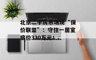 北京二手房市场现“保价联盟”：守住一居室底价330万元！