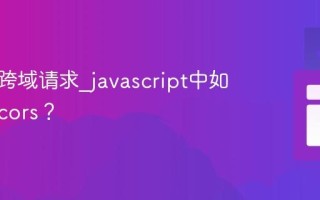 什么是跨域请求_javascript中如何处理cors？
