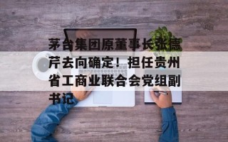 茅台集团原董事长张德芹去向确定！担任贵州省工商业联合会党组副书记