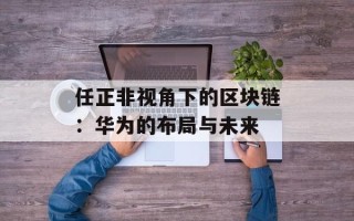任正非视角下的区块链：华为的布局与未来
