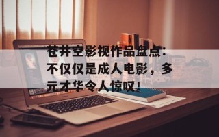 苍井空影视作品盘点：不仅仅是成人电影，多元才华令人惊叹！