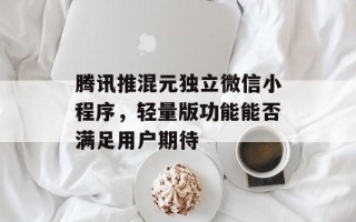 腾讯推混元独立微信小程序，轻量版功能能否满足用户期待