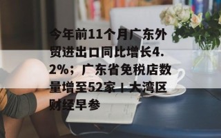 今年前11个月广东外贸进出口同比增长4.2%；广东省免税店数量增至52家丨大湾区财经早参