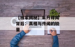 【独家揭秘】朱丹绯闻背后：真相与传闻的较量