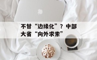 不甘“边缘化”？中部大省“向外求索”
