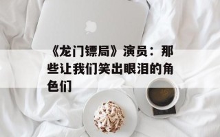 《龙门镖局》演员：那些让我们笑出眼泪的角色们