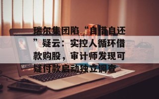瑞尔集团陷“自借自还”疑云：实控人循环借款购股，审计师发现可疑付款启动独立调查