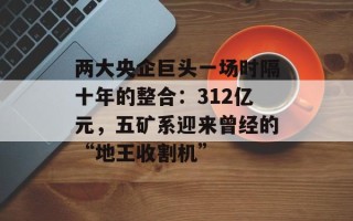 两大央企巨头一场时隔十年的整合：312亿元，五矿系迎来曾经的“地王收割机”