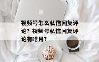 视频号怎么私信回复评论？视频号私信回复评论有啥用？