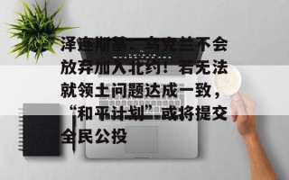 泽连斯基：乌克兰不会放弃加入北约！若无法就领土问题达成一致，“和平计划”或将提交全民公投