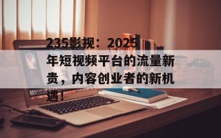 235影视：2025年短视频平台的流量新贵，内容创业者的新机遇！