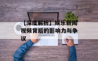 【深度解析】娱乐新闻视频背后的影响力与争议