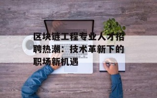 区块链工程专业人才招聘热潮：技术革新下的职场新机遇