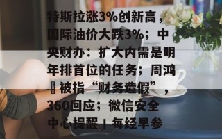 特斯拉涨3%创新高，国际油价大跌3%；中央财办：扩大内需是明年排首位的任务；周鸿祎被指“财务造假”，360回应；微信安全中心提醒丨每经早参