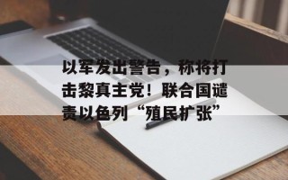 以军发出警告，称将打击黎真主党！联合国谴责以色列“殖民扩张”