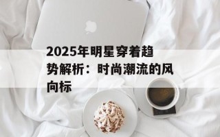 2025年明星穿着趋势解析：时尚潮流的风向标
