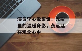 演员李心敏离世：光影里的温暖身影，永远活在观众心中