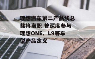 理想汽车第二产品线总裁将离职 曾深度参与理想ONE、L9等车型产品定义