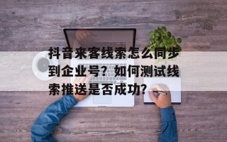 抖音来客线索怎么同步到企业号？如何测试线索推送是否成功？