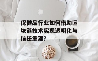 保健品行业如何借助区块链技术实现透明化与信任重建？