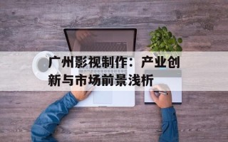 广州影视制作：产业创新与市场前景浅析
