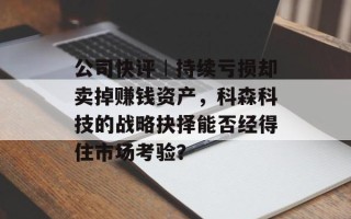 公司快评︱持续亏损却卖掉赚钱资产，科森科技的战略抉择能否经得住市场考验？