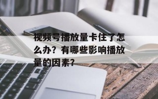 视频号播放量卡住了怎么办？有哪些影响播放量的因素？