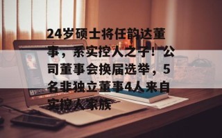 24岁硕士将任韵达董事，系实控人之子！公司董事会换届选举，5名非独立董事4人来自实控人家族