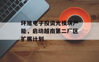 环旭电子投资光模块产能，启动越南第二厂区扩展计划
