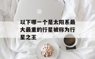 以下哪一个是太阳系最大最重的行星被称为行星之王