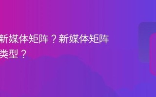 什么叫新媒体矩阵？新媒体矩阵有哪些类型？