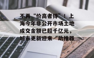 不再“价高者得”！上海今年非公开市场土地成交金额已超千亿元，城市更新迎来“助推器”