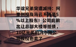 华谊兄弟突遭减持：阿里创投及马云不再是5%以上股东！公司此前出让总部大楼等抵债，10亿元买的冯小刚公司股权也卖了