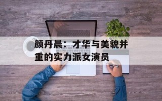 颜丹晨：才华与美貌并重的实力派女演员