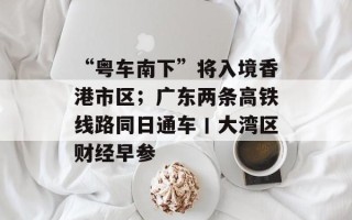 “粤车南下”将入境香港市区；广东两条高铁线路同日通车丨大湾区财经早参