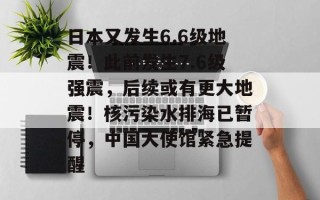 日本又发生6.6级地震！此前发生7.6级强震，后续或有更大地震！核污染水排海已暂停，中国大使馆紧急提醒