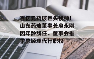 百亿元药玻巨头换帅！山东药玻董事长扈永刚因年龄辞任，董事会推举总经理代行职权