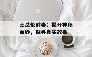 王岳伦前妻：揭开神秘面纱，探寻真实故事