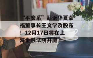 “平安系”起诉华夏幸福董事长王文学及股东！12月17日将在上海金融法院开庭