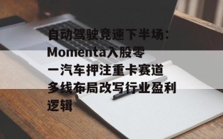 自动驾驶竞速下半场：Momenta入股零一汽车押注重卡赛道 多线布局改写行业盈利逻辑