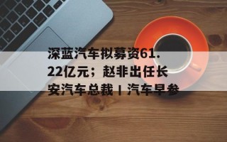 深蓝汽车拟募资61.22亿元；赵非出任长安汽车总裁丨汽车早参