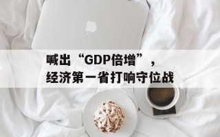 喊出“GDP倍增”，经济第一省打响守位战