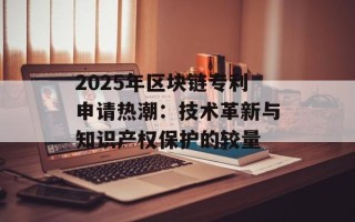 2025年区块链专利申请热潮：技术革新与知识产权保护的较量