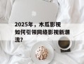 2025年，木瓜影视如何引领网络影视新潮流？