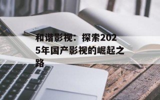 和谐影视：探索2025年国产影视的崛起之路