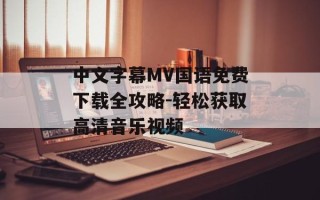 中文字幕MV国语免费下载全攻略-轻松获取高清音乐视频