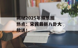 揭秘2025年娱乐圈热点：宋茜最新八卦大放送！