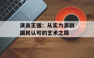 演员王强：从实力派到国民认可的艺术之路