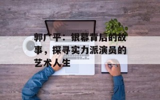 郭广平：银幕背后的故事，探寻实力派演员的艺术人生