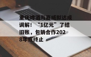 重庆啤酒与嘉威拟达成调解！“1亿元”了结旧账，包销合作2028年底终止